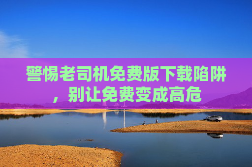警惕老司机免费版下载陷阱,别让免费变成高危 警惕老司机免费版下载陷阱,别让免费变成高危