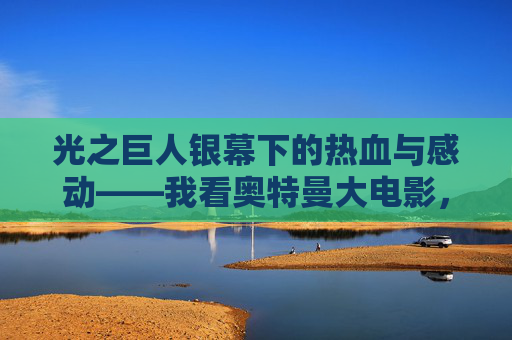 光之巨人银幕下的热血与感动——我看奥特曼大电影,银幕下的光之巨人,奥特曼大电影的热血与感动 光之巨人银幕下的热血与感动——我看奥特曼大电影,银幕下的光之巨人,奥特曼大电影的热血与感动