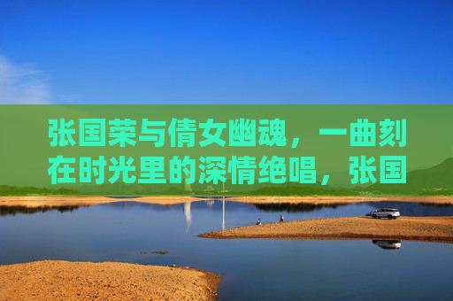 张国荣与倩女幽魂,一曲刻在时光里的深情绝唱,张国荣与倩女幽魂,一曲刻在时光里的深情绝唱 张国荣与倩女幽魂,一曲刻在时光里的深情绝唱,张国荣与倩女幽魂,一曲刻在时光里的深情绝唱