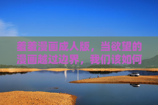 羞羞漫画成人版,当欲望的漫画越过边界,我们该如何自处?羞羞漫画成人版,欲望越界,我们如何自处? 羞羞漫画成人版,当欲望的漫画越过边界,我们该如何自处?羞羞漫画成人版,欲望越界,我们如何自处?