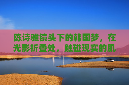 陈诗雅镜头下的韩国梦,在光影折叠处,触碰现实的肌理与灵魂的回响,光影折叠处,陈诗雅镜头下的韩国梦,现实肌理与灵魂回响 陈诗雅镜头下的韩国梦,在光影折叠处,触碰现实的肌理与灵魂的回响,光影折叠处,陈诗雅镜头下的韩国梦,现实肌理与灵魂回响