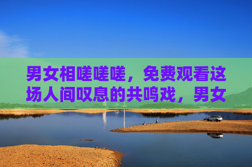 男女相嗟嗟嗟,免费观看这场人间叹息的共鸣戏,男女相嗟,人间叹息的共鸣戏 男女相嗟嗟嗟,免费观看这场人间叹息的共鸣戏,男女相嗟,人间叹息的共鸣戏