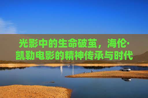 光影中的生命破茧,海伦·凯勒电影的精神传承与时代回响,破茧光影,海伦·凯勒电影的精神传承与时代回响 光影中的生命破茧,海伦·凯勒电影的精神传承与时代回响,破茧光影,海伦·凯勒电影的精神传承与时代回响