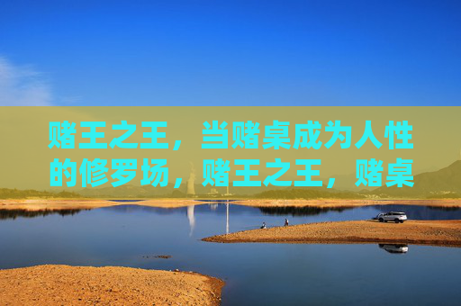 赌王之王,当赌桌成为人性的修罗场,赌王之王,赌桌即人性修罗场 赌王之王,当赌桌成为人性的修罗场,赌王之王,赌桌即人性修罗场