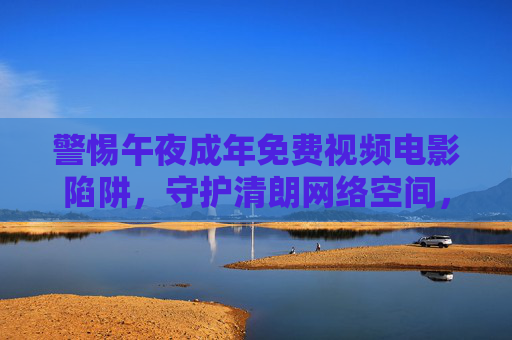 警惕午夜成年免费视频电影陷阱,守护清朗网络空间,远离非法内容,警惕午夜成年免费视频陷阱,守护清朗网络空间 警惕午夜成年免费视频电影陷阱,守护清朗网络空间,远离非法内容,警惕午夜成年免费视频陷阱,守护清朗网络空间
