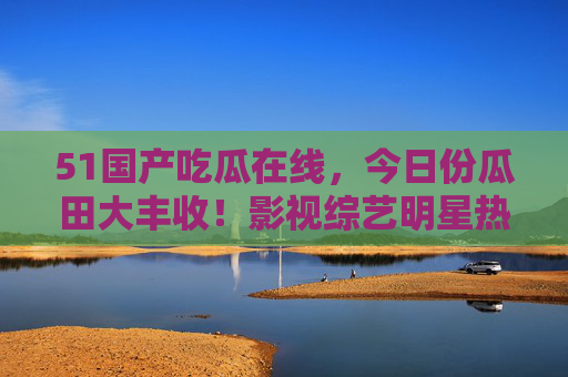 51国产吃瓜在线，今日份瓜田大丰收！影视综艺明星热点全收录，51国产吃瓜，今日份瓜田大丰收，影视综艺明星热点全收录