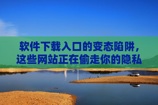 软件下载入口的变态陷阱，这些网站正在偷走你的隐私与金钱，警惕软件下载入口陷阱，隐私与金钱正被窃取