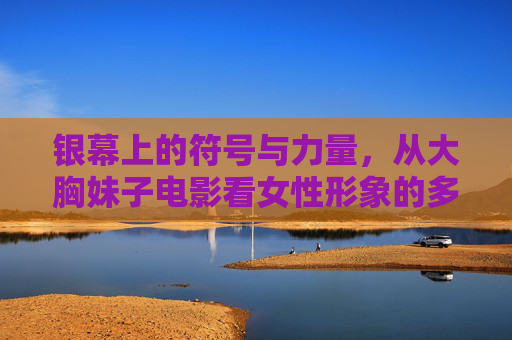 银幕上的符号与力量，从大胸妹子电影看女性形象的多维表达，银幕符号与女性力量，大胸妹子电影中形象的多维表达