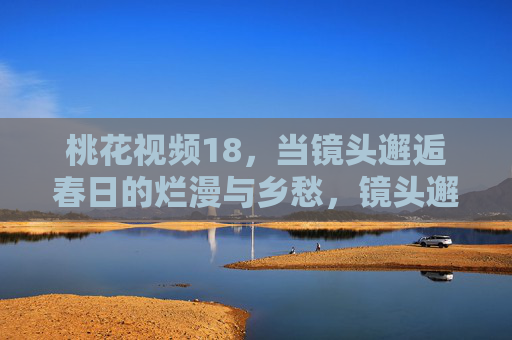桃花视频18，当镜头邂逅春日的烂漫与乡愁，镜头邂逅桃花春日的烂漫与乡愁