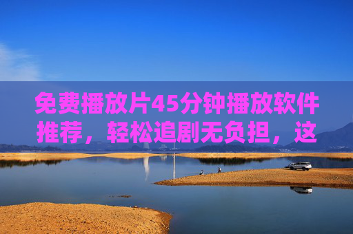 免费播放片45分钟播放软件推荐,轻松追剧无负担,这些工具值得收藏!免费45分钟播放软件推荐,轻松追剧无负担,值得收藏! 免费播放片45分钟播放软件推荐,轻松追剧无负担,这些工具值得收藏!免费45分钟播放软件推荐,轻松追剧无负担,值得收藏!