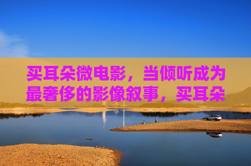 买耳朵微电影,当倾听成为最奢侈的影像叙事,买耳朵微电影,倾听,最奢侈的影像叙事 买耳朵微电影,当倾听成为最奢侈的影像叙事,买耳朵微电影,倾听,最奢侈的影像叙事