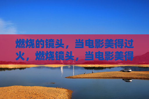 燃烧的镜头,当电影美得过火,燃烧镜头,当电影美得过火 燃烧的镜头,当电影美得过火,燃烧镜头,当电影美得过火