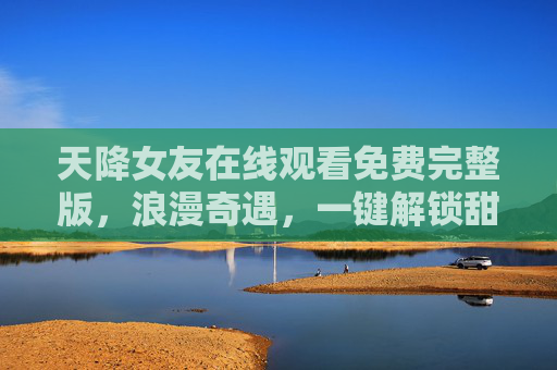 天降女友在线观看免费完整版,浪漫奇遇,一键解锁甜蜜剧情,天降女友,浪漫奇遇甜蜜剧情 天降女友在线观看免费完整版,浪漫奇遇,一键解锁甜蜜剧情,天降女友,浪漫奇遇甜蜜剧情