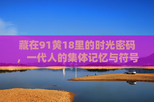藏在91黄18里的时光密码,一代人的集体记忆与符号共鸣,91黄18,时光密码与一代人的集体记忆 藏在91黄18里的时光密码,一代人的集体记忆与符号共鸣,91黄18,时光密码与一代人的集体记忆
