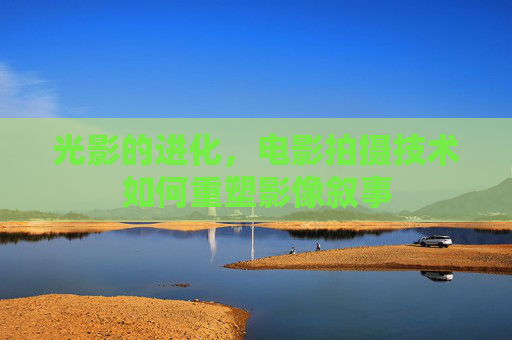 光影的进化,电影拍摄技术如何重塑影像叙事 光影的进化,电影拍摄技术如何重塑影像叙事