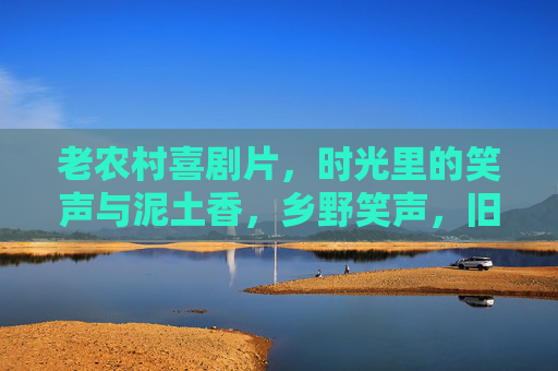 老农村喜剧片,时光里的笑声与泥土香,乡野笑声,旧时光里的泥土香 老农村喜剧片,时光里的笑声与泥土香,乡野笑声,旧时光里的泥土香
