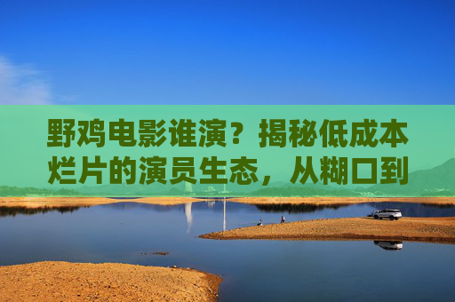 野鸡电影谁演?揭秘低成本烂片的演员生态,从糊口到碰运气的生存法则,野鸡电影演员,糊口碰运气的生存法则 野鸡电影谁演?揭秘低成本烂片的演员生态,从糊口到碰运气的生存法则,野鸡电影演员,糊口碰运气的生存法则