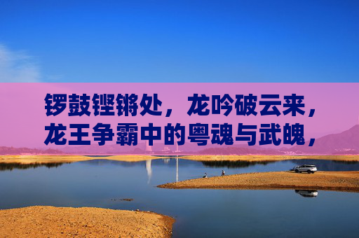 锣鼓铿锵处,龙吟破云来,龙王争霸中的粤魂与武魄,龙王争霸,粤魂武魄破云来 锣鼓铿锵处,龙吟破云来,龙王争霸中的粤魂与武魄,龙王争霸,粤魂武魄破云来