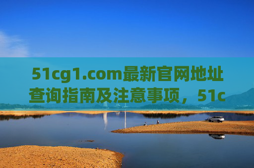 51cg1.com最新官网地址查询指南及注意事项,51cg1.com最新官网地址查询指南及注意事项 51cg1.com最新官网地址查询指南及注意事项,51cg1.com最新官网地址查询指南及注意事项