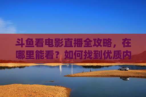 斗鱼看电影直播全攻略，在哪里能看？如何找到优质内容？斗鱼看电影直播全攻略，在哪看、如何找优质内容