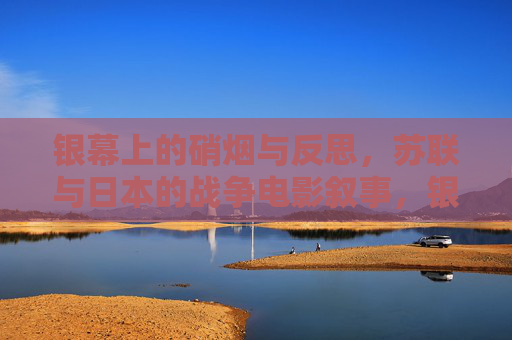 银幕上的硝烟与反思,苏联与日本的战争电影叙事,银幕上的硝烟,苏日战争电影叙事与反思 银幕上的硝烟与反思,苏联与日本的战争电影叙事,银幕上的硝烟,苏日战争电影叙事与反思