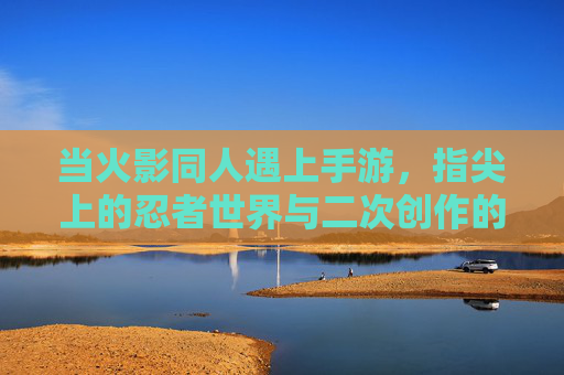 当火影同人遇上手游,指尖上的忍者世界与二次创作的狂欢 当火影同人遇上手游,指尖上的忍者世界与二次创作的狂欢
