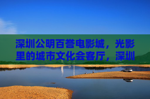 深圳公明百誉电影城,光影里的城市文化会客厅,深圳公明百誉电影城,光影里的城市文化会客厅 深圳公明百誉电影城,光影里的城市文化会客厅,深圳公明百誉电影城,光影里的城市文化会客厅