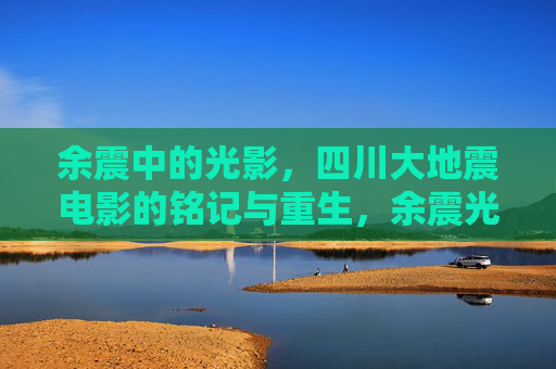 余震中的光影,四川大地震电影的铭记与重生,余震光影,四川大地震电影的铭记与重生 余震中的光影,四川大地震电影的铭记与重生,余震光影,四川大地震电影的铭记与重生