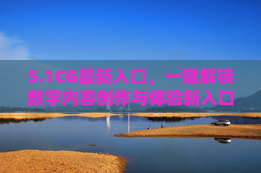 5.1CG最新入口,一键解锁数字内容创作与体验新入口,1CG最新入口,一键解锁数字内容创作与体验 5.1CG最新入口,一键解锁数字内容创作与体验新入口,1CG最新入口,一键解锁数字内容创作与体验