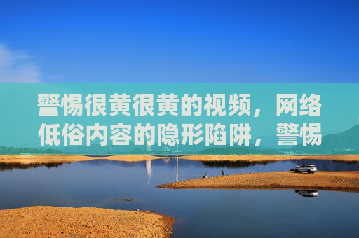 警惕很黄很黄的视频,网络低俗内容的隐形陷阱,警惕很黄很黄视频,网络低俗内容的隐形陷阱 警惕很黄很黄的视频,网络低俗内容的隐形陷阱,警惕很黄很黄视频,网络低俗内容的隐形陷阱