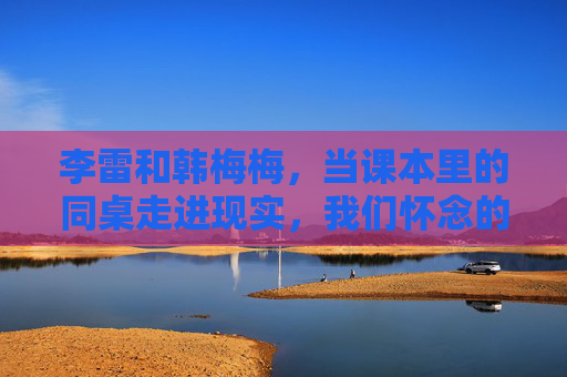 李雷和韩梅梅,当课本里的同桌走进现实,我们怀念的是青春还是符号?课本同桌李雷韩梅梅,青春记忆还是时代符号? 李雷和韩梅梅,当课本里的同桌走进现实,我们怀念的是青春还是符号?课本同桌李雷韩梅梅,青春记忆还是时代符号?