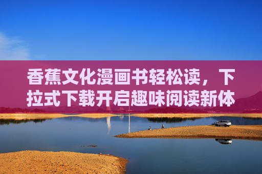 香蕉文化漫画书轻松读,下拉式下载开启趣味阅读新体验,香蕉文化漫画书,下拉下载轻松读,趣味体验新开启 香蕉文化漫画书轻松读,下拉式下载开启趣味阅读新体验,香蕉文化漫画书,下拉下载轻松读,趣味体验新开启