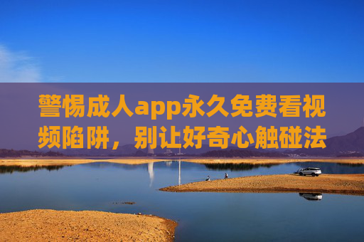 警惕成人app永久免费看视频陷阱,别让好奇心触碰法律红线,警惕成人app永久免费陷阱,别让好奇心触碰法律红线 警惕成人app永久免费看视频陷阱,别让好奇心触碰法律红线,警惕成人app永久免费陷阱,别让好奇心触碰法律红线