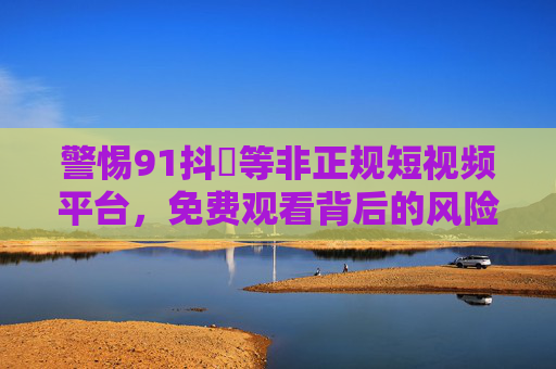 警惕91抖抈等非正规短视频平台,免费观看背后的风险与合法替代方案,警惕非正规短视频平台,免费观看风险与合法替代方案 警惕91抖抈等非正规短视频平台,免费观看背后的风险与合法替代方案,警惕非正规短视频平台,免费观看风险与合法替代方案