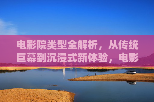 电影院类型全解析,从传统巨幕到沉浸式新体验,电影院类型全解析,从传统巨幕到沉浸式新体验 电影院类型全解析,从传统巨幕到沉浸式新体验,电影院类型全解析,从传统巨幕到沉浸式新体验