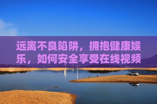 远离不良陷阱,拥抱健康娱乐,如何安全享受在线视频乐趣,远离不良陷阱,安全畅享健康在线视频乐趣 远离不良陷阱,拥抱健康娱乐,如何安全享受在线视频乐趣,远离不良陷阱,安全畅享健康在线视频乐趣