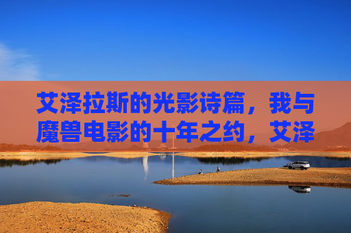 艾泽拉斯的光影诗篇,我与魔兽电影的十年之约,艾泽拉斯光影诗篇,十年之约 艾泽拉斯的光影诗篇,我与魔兽电影的十年之约,艾泽拉斯光影诗篇,十年之约
