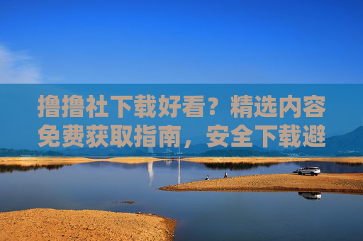 撸撸社下载好看？精选内容免费获取指南，安全下载避坑全攻略，撸撸社下载，精选内容免费获取与安全避坑全攻略