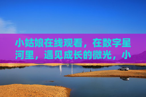 小姑娘在线观看,在数字星河里,遇见成长的微光,小姑娘在数字星河遇见成长微光 小姑娘在线观看,在数字星河里,遇见成长的微光,小姑娘在数字星河遇见成长微光