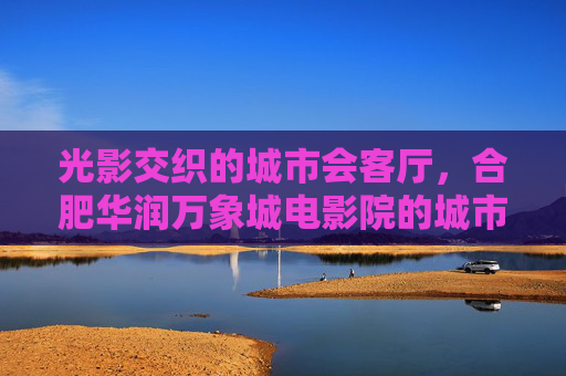 光影交织的城市会客厅,合肥华润万象城电影院的城市文化坐标,合肥华润万象城电影院,光影交织的城市文化坐标 光影交织的城市会客厅,合肥华润万象城电影院的城市文化坐标,合肥华润万象城电影院,光影交织的城市文化坐标