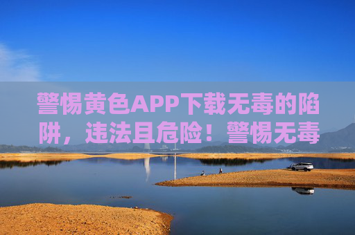 警惕黄色APP下载无毒的陷阱,违法且危险!警惕无毒黄色APP下载陷阱,违法又危险! 警惕黄色APP下载无毒的陷阱,违法且危险!警惕无毒黄色APP下载陷阱,违法又危险!