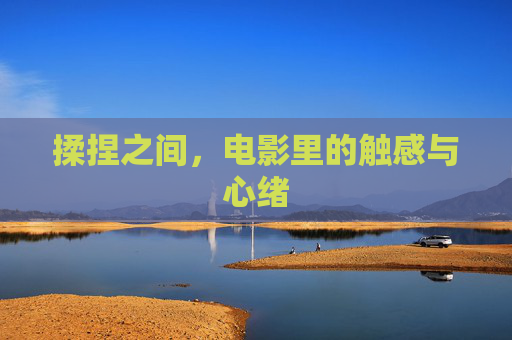揉捏之间,电影里的触感与心绪 揉捏之间,电影里的触感与心绪