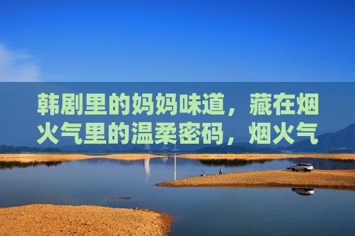 韩剧里的妈妈味道,藏在烟火气里的温柔密码,烟火气里的温柔密码 韩剧里的妈妈味道,藏在烟火气里的温柔密码,烟火气里的温柔密码
