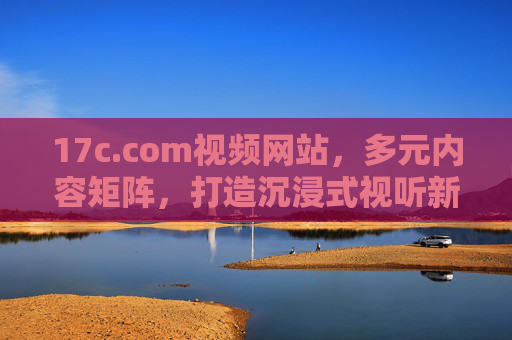 17c.com视频网站,多元内容矩阵,打造沉浸式视听新体验,17c视频网站,多元内容矩阵打造沉浸式视听新体验 17c.com视频网站,多元内容矩阵,打造沉浸式视听新体验,17c视频网站,多元内容矩阵打造沉浸式视听新体验