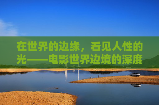 在世界的边缘,看见人性的光——电影世界边境的深度解读,世界边境,在边缘处,照见人性的光 在世界的边缘,看见人性的光——电影世界边境的深度解读,世界边境,在边缘处,照见人性的光