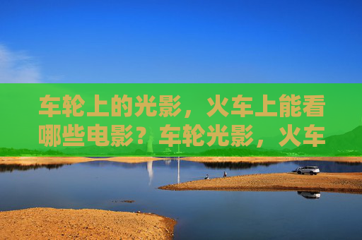 车轮上的光影,火车上能看哪些电影?车轮光影,火车上的观影指南 车轮上的光影,火车上能看哪些电影?车轮光影,火车上的观影指南