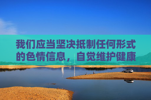 我们应当坚决抵制任何形式的色情信息,自觉维护健康、清朗的网络环境。以下从网络安全和健康生活的角度,提供一篇关于远离不良网络信息,倡导健康上网方式的文章,旨在引导大家树立正确的网络使用观念,抵制色情信息,守护清朗网络 我们应当坚决抵制任何形式的色情信息,自觉维护健康、清朗的网络环境。以下从网络安全和健康生活的角度,提供一篇关于远离不良网络信息,倡导健康上网方式的文章,旨在引导大家树立正确的网络使用观念,抵制色情信息,守护清朗网络