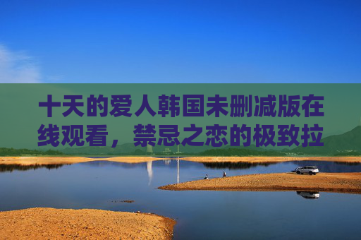 十天的爱人韩国未删减版在线观看，禁忌之恋的极致拉扯，高清资源一键直达，十天的爱人韩国未删减版，禁忌之恋极致拉扯，高清资源一键直达