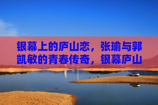 银幕上的庐山恋,张瑜与郭凯敏的青春传奇,银幕庐山恋,张瑜与郭凯敏的青春传奇 银幕上的庐山恋,张瑜与郭凯敏的青春传奇,银幕庐山恋,张瑜与郭凯敏的青春传奇