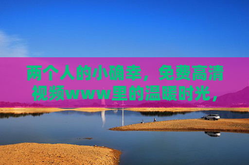 两个人的小确幸,免费高清视频www里的温暖时光,两个人的小确幸,温暖时光里的免费高清 两个人的小确幸,免费高清视频www里的温暖时光,两个人的小确幸,温暖时光里的免费高清